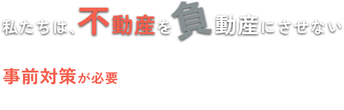 私たちは、不動産を負動産にさせない事前対策が必要であると考えています。